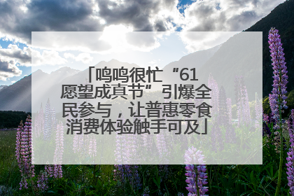 鸣鸣很忙“61 愿望成真节”引爆全民参与，让普惠零食消费体验触手可及