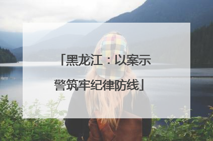黑龙江：以案示警筑牢纪律防线