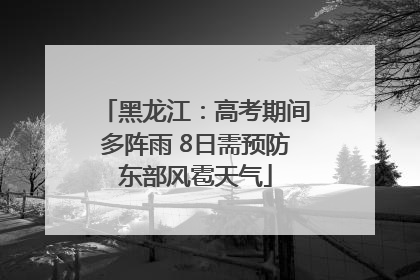 黑龙江：高考期间多阵雨 8日需预防东部风雹天气