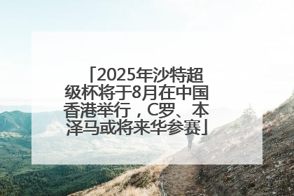 2025年沙特超级杯将于8月在中国香港举行，C罗、本泽马或将来华参赛