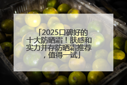 2025口碑好的十大防晒霜！肤感和实力并存防晒霜推荐，值得一试