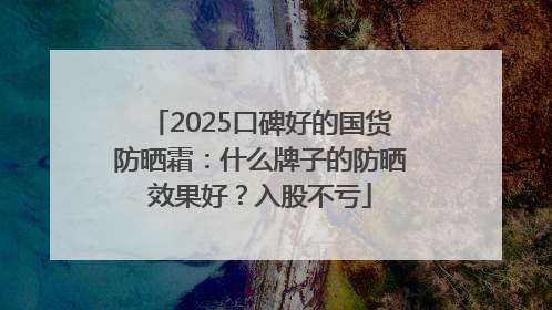 2025口碑好的国货防晒霜：什么牌子的防晒效果好？入股不亏