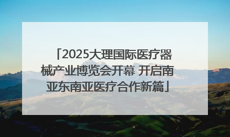 2025大理国际医疗器械产业博览会开幕 开启南亚东南亚医疗合作新篇