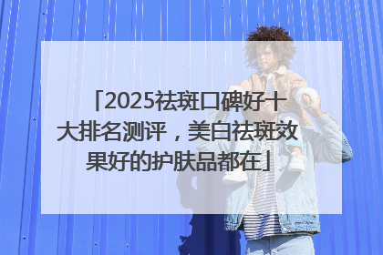2025祛斑口碑好十大排名测评，美白祛斑效果好的护肤品都在