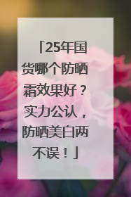 25年国货哪个防晒霜效果好？实力公认，防晒美白两不误！