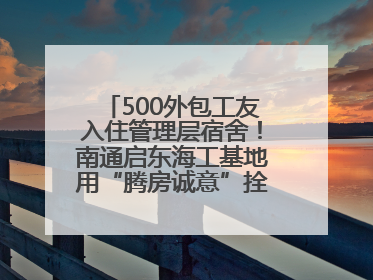 500外包工友入住管理层宿舍！南通启东海工基地用“腾房诚意”拴心留人