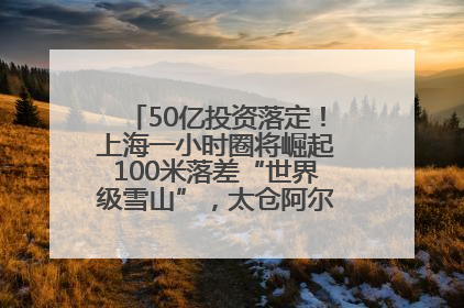 50亿投资落定！上海一小时圈将崛起100米落差“世界级雪山”，太仓阿尔卑斯二期重磅开工
