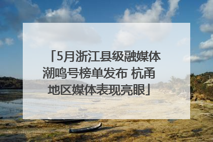 5月浙江县级融媒体潮鸣号榜单发布 杭甬地区媒体表现亮眼