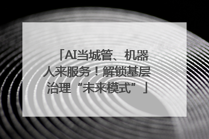 AI当城管、机器人来服务！解锁基层治理“未来模式”